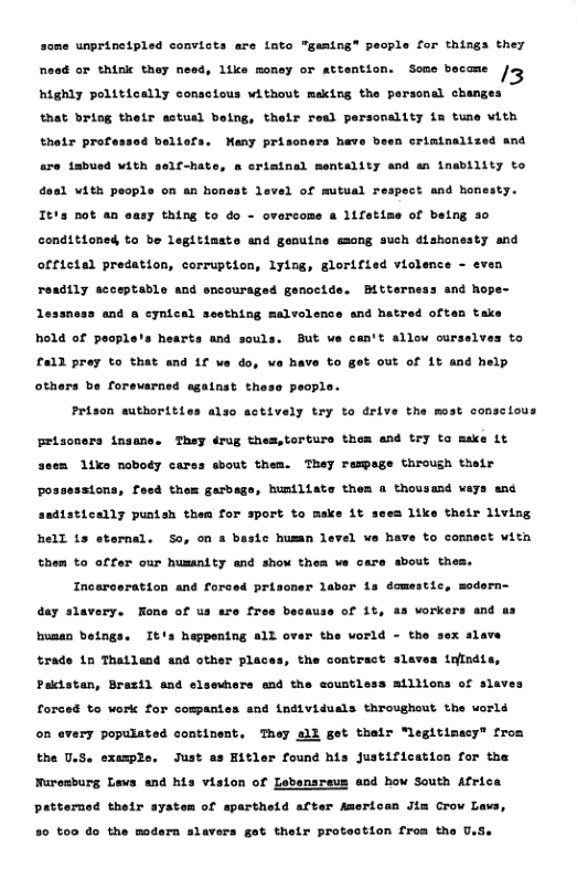 unprinetpled convicts are lnto "geming® pecple for things they Road or eink they need, ike money or sttention. Some beceme jo highly pelitically conscious without meking the personal changes that briog their sstusl being, thelr resl personality ia tune with rimtnalized and thtr prote o4 beltafs. Many prissners have are iabusd VAt sel-hate, a oriminal mentality and an fnability to doa1 with people on an honest level of mutual respect and homesty. Itis not an easy thing to do - overcome a 1ifetise of being 30 conditioned to be legttiaste and gonuine emong such dishonesty and official predation, corruption, lyiss, glorified viclence - even Bittorneas and hope- readily scceptadle and encouraged genocide essness and & cynical sosthing malvolence and hatred often take hold of pecple’s hearts and souls. But we can’t allow curselves to & out of 1¢ and help £a11 prey to that and 1f va do, o have to others be forevarned againat the: Pt Felscners insane. They drug thes,torturs them and try ta make it 3sem 1ike noboey cares bout them. They rampage through thelr n authorities also actively try to drive the most consclous possessions, feed thom garbege, humiliats them a thousand weys and sadistically puntsh thea for sport to make it sees like their living hell 1s eternal. So, on a basic humn level we have to commect with ut them. them to offar our husanity and show thea ve care d Incerceration ané forced priscner labor 1a domestic, modern day slavery. Hone of us are fres because of 1t, as vorkers and as r the vorld - the busan betngs. It’s happentng all trade 1n Thallend and other places, the contract sl Pactatan, Brazil and elsevhore md the coustless atliions of slav forced to work for compantes and individuals throughout the uorls on every populated continent. They ell get thalr “legitimacy from the U.S. exemple, Just as Eitler found his Justification for the Nuresburg Lews and his vision of Lebensreus and how South Africa of apartheid after American Jim Crow Lavs, patterned their syst 80 t00 do the modern slavers got their protaction froa the U,